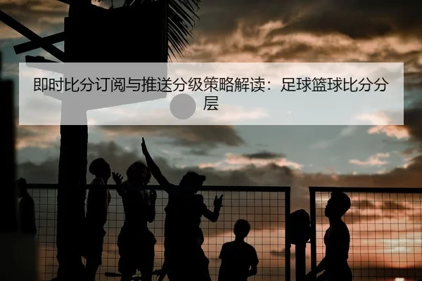 即时比分订阅与推送分级策略解读：足球篮球比分分层